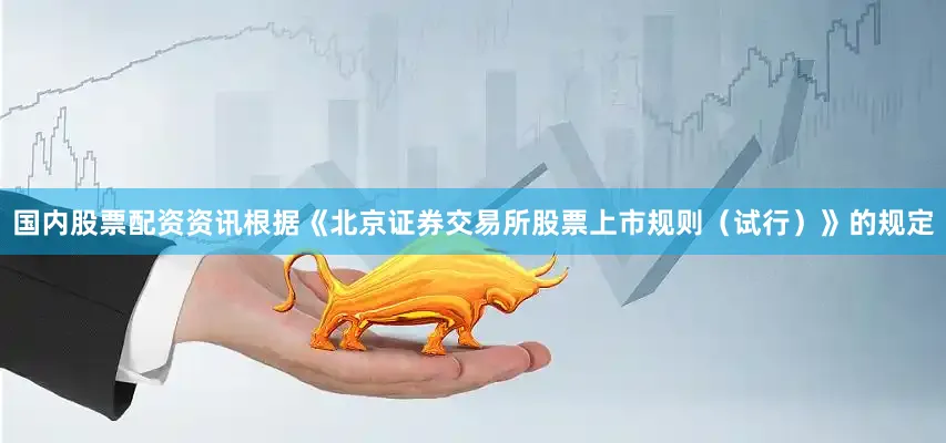 国内股票配资资讯根据《北京证券交易所股票上市规则（试行）》的规定