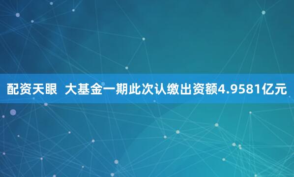 配资天眼  　　大基金一期此次认缴出资额4.9581亿元