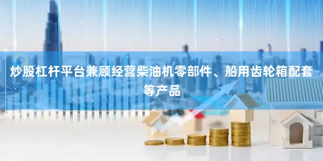 炒股杠杆平台兼顾经营柴油机零部件、船用齿轮箱配套等产品