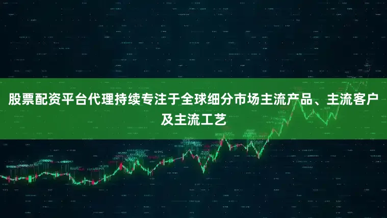 股票配资平台代理持续专注于全球细分市场主流产品、主流客户及主流工艺