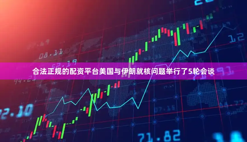 合法正规的配资平台美国与伊朗就核问题举行了5轮会谈