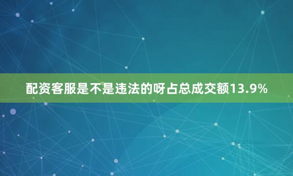 配资客服是不是违法的呀占总成交额13.9%