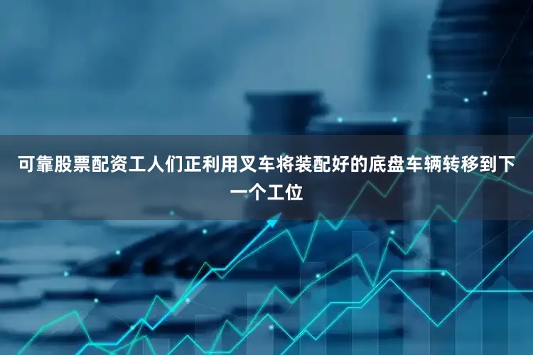 可靠股票配资工人们正利用叉车将装配好的底盘车辆转移到下一个工位