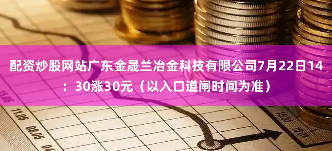 配资炒股网站广东金晟兰冶金科技有限公司7月22日14：30涨30元（以入口道闸时间为准）