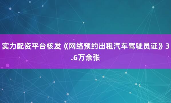 实力配资平台核发《网络预约出租汽车驾驶员证》3.6万余张