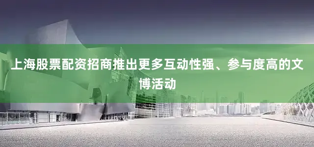 上海股票配资招商推出更多互动性强、参与度高的文博活动