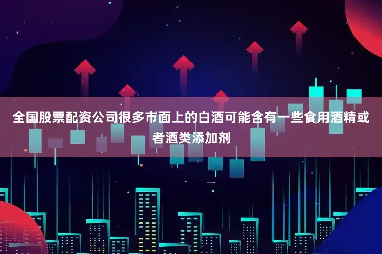 全国股票配资公司很多市面上的白酒可能含有一些食用酒精或者酒类添加剂