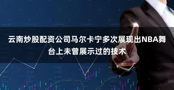 云南炒股配资公司马尔卡宁多次展现出NBA舞台上未曾展示过的技术