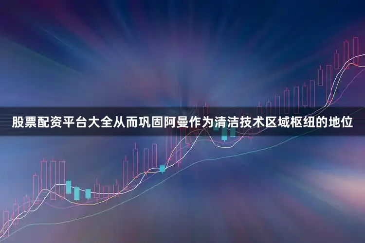 股票配资平台大全从而巩固阿曼作为清洁技术区域枢纽的地位