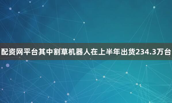配资网平台其中割草机器人在上半年出货234.3万台
