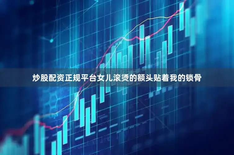 炒股配资正规平台女儿滚烫的额头贴着我的锁骨